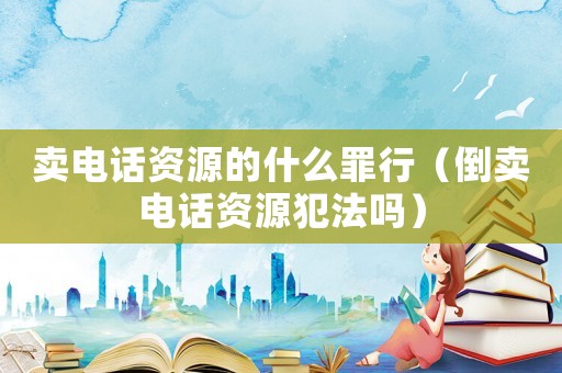 賣電話資源的什么罪行（倒賣電話資源犯法嗎）