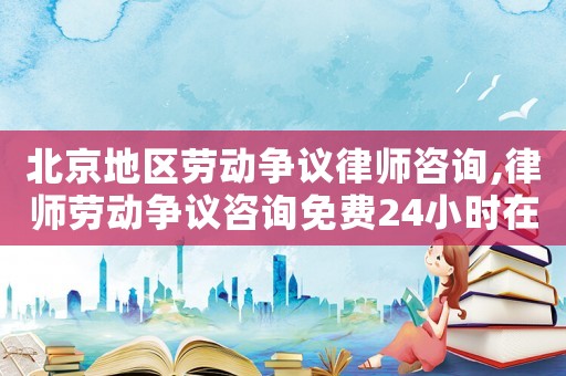 北京地區勞動爭議律師咨詢,律師勞動爭議咨詢免費24小時在線