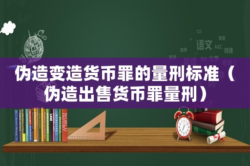 偽造變造貨幣罪的量刑標準（偽造出售貨幣罪量刑）