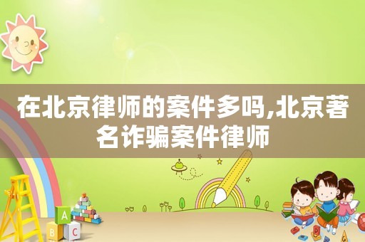 在北京律師的案件多嗎,北京著名詐騙案件律師