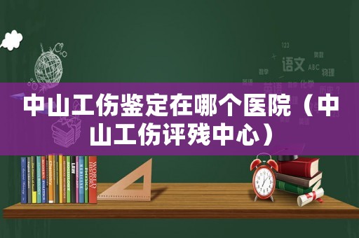 中山工傷鑒定在哪個醫院（中山工傷評殘中心）