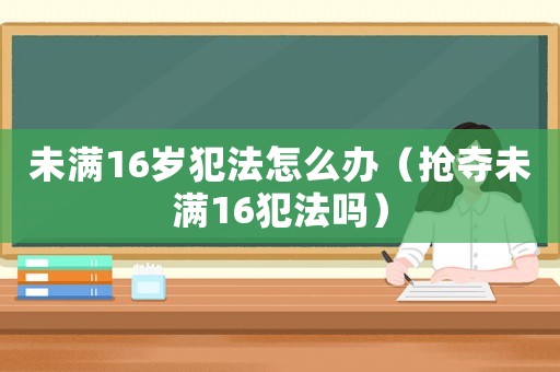 未滿16歲犯法怎么辦（搶奪未滿16犯法嗎）