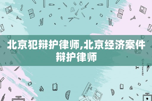 北京犯辯護律師,北京經濟案件辯護律師
