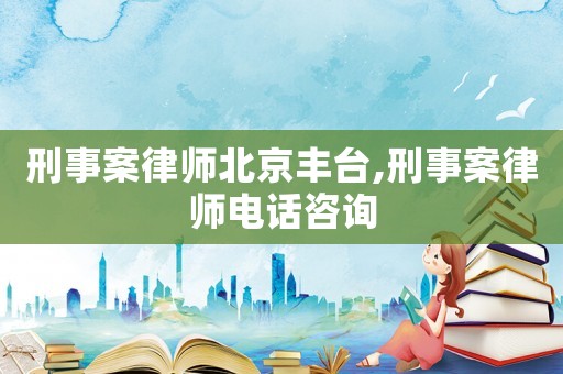 刑事案律師北京豐臺,刑事案律師電話咨詢