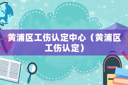 黃浦區工傷認定中心（黃浦區工傷認定）