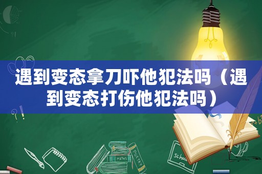 遇到變態(tài)拿刀嚇他犯法嗎（遇到變態(tài)打傷他犯法嗎）