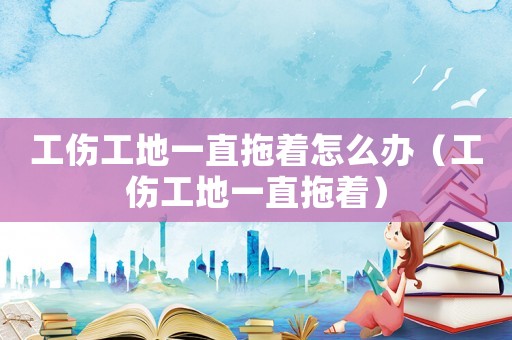 工傷工地一直拖著怎么辦（工傷工地一直拖著）