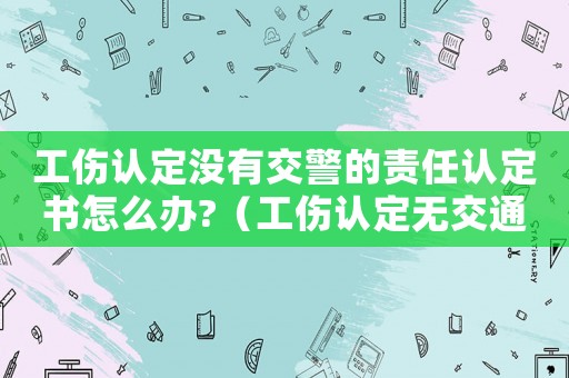 工傷認定沒有交警的責任認定書怎么辦?（工傷認定無交通事故認定書）