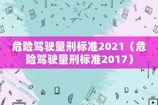 危險(xiǎn)駕駛量刑標(biāo)準(zhǔn)2021（危險(xiǎn)駕駛量刑標(biāo)準(zhǔn)2017）