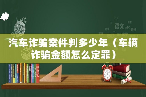 汽車(chē)詐騙案件判多少年（車(chē)輛詐騙金額怎么定罪）