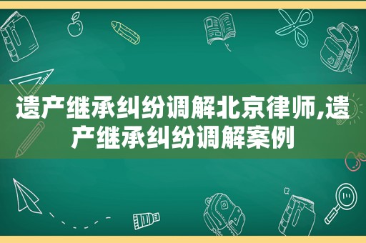 遺產繼承糾紛調解北京律師,遺產繼承糾紛調解案例