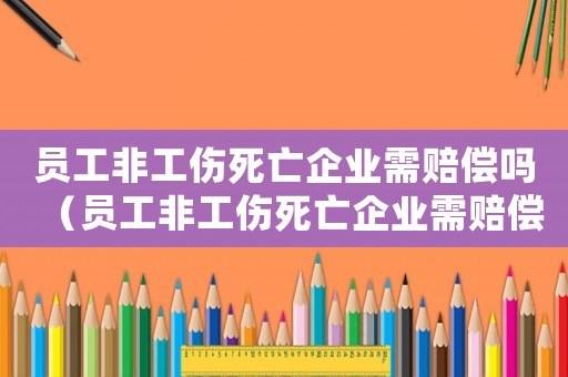 員工非工傷死亡企業需賠償嗎（員工非工傷死亡企業需賠償標準）
