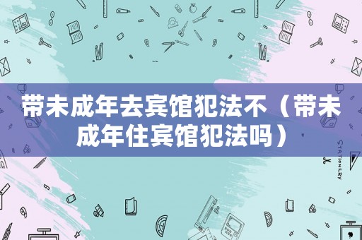 帶未成年去賓館犯法不（帶未成年住賓館犯法嗎）