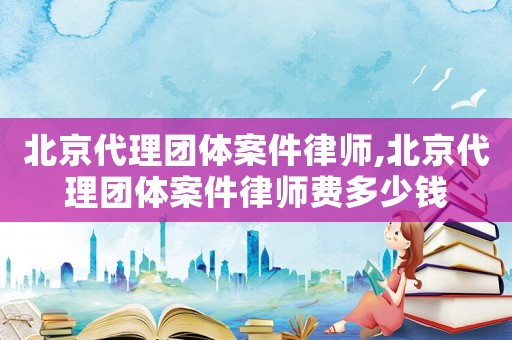 北京代理團體案件律師,北京代理團體案件律師費多少錢