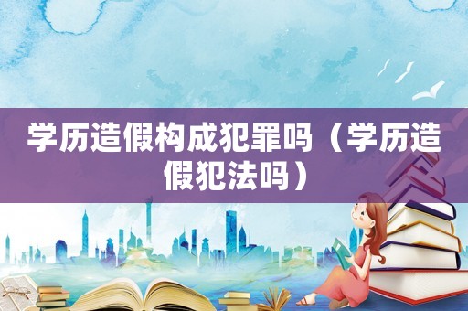 學(xué)歷造假構(gòu)成犯罪嗎（學(xué)歷造假犯法嗎）