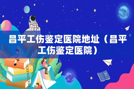 昌平工傷鑒定醫(yī)院地址（昌平工傷鑒定醫(yī)院）