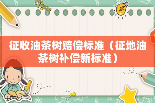 征收油茶樹(shù)賠償標(biāo)準(zhǔn)（征地油茶樹(shù)補(bǔ)償新標(biāo)準(zhǔn)）