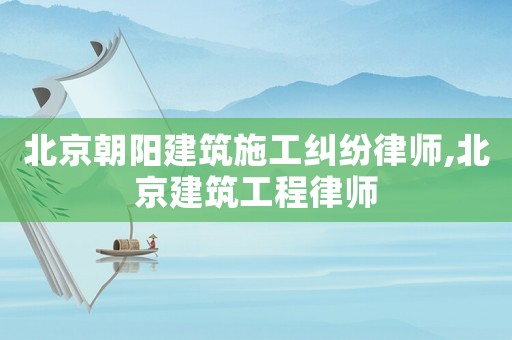 北京朝陽建筑施工糾紛律師,北京建筑工程律師