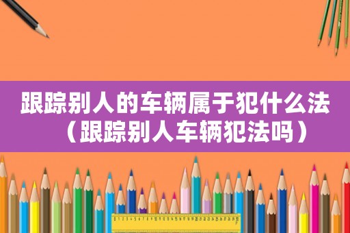 跟蹤別人的車輛屬于犯什么法（跟蹤別人車輛犯法嗎）