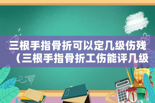 三根手指骨折可以定幾級傷殘（三根手指骨折工傷能評幾級傷殘鑒定）