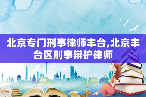 北京專門刑事律師豐臺(tái),北京豐臺(tái)區(qū)刑事辯護(hù)律師