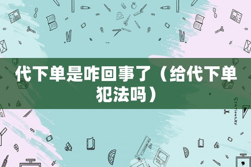 代下單是咋回事了（給代下單犯法嗎）