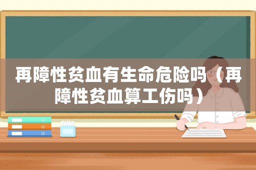 再障性貧血有生命危險嗎（再障性貧血算工傷嗎）
