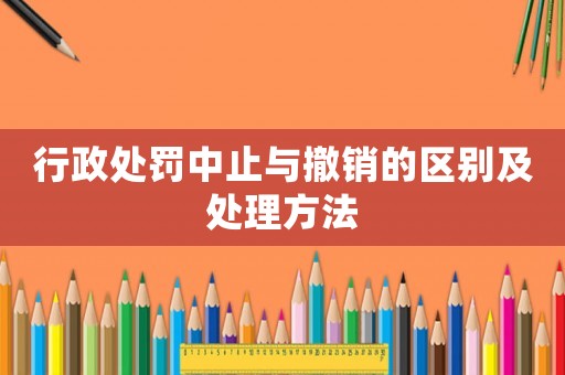 行政處罰中止與撤銷的區別及處理方法