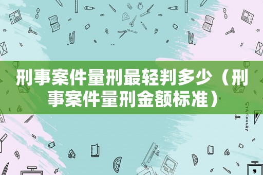 刑事案件量刑最輕判多少（刑事案件量刑金額標準）