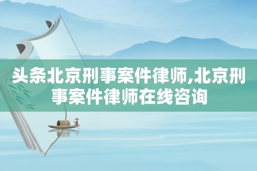 頭條北京刑事案件律師,北京刑事案件律師在線咨詢