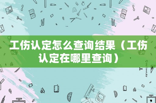 工傷認定怎么查詢結果（工傷認定在哪里查詢）