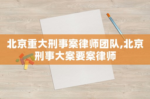 北京重大刑事案律師團隊,北京刑事大案要案律師