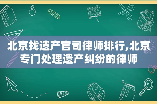 北京找遺產(chǎn)官司律師排行,北京專門處理遺產(chǎn)糾紛的律師