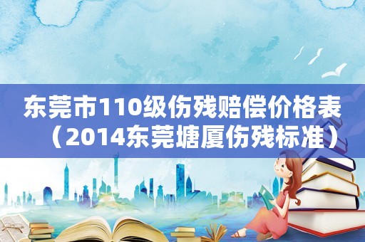 東莞市110級(jí)傷殘賠償價(jià)格表（2014東莞塘廈傷殘標(biāo)準(zhǔn)）