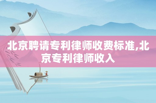 北京聘請專利律師收費標準,北京專利律師收入