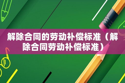 解除合同的勞動補(bǔ)償標(biāo)準(zhǔn)（解除合同勞動補(bǔ)償標(biāo)準(zhǔn)）