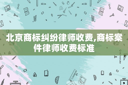 北京商標糾紛律師收費,商標案件律師收費標準
