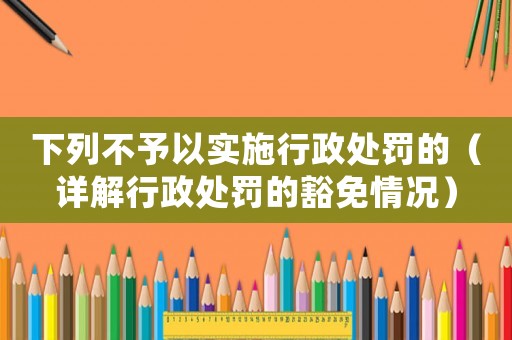 下列不予以實施行政處罰的（詳解行政處罰的豁免情況）