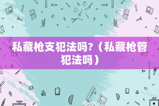 私藏槍支犯法嗎?（私藏槍管犯法嗎）