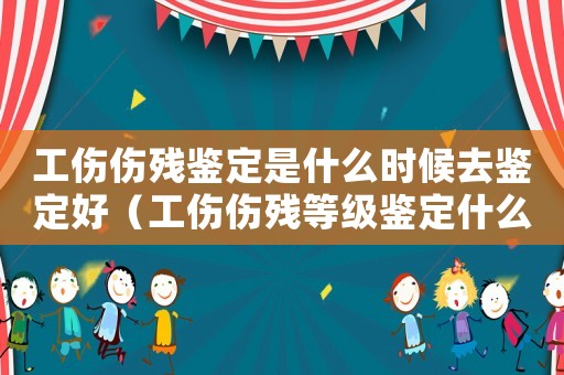 工傷傷殘鑒定是什么時候去鑒定好（工傷傷殘等級鑒定什么時候做）
