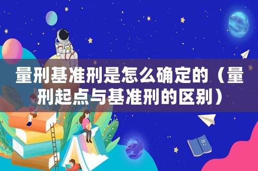 量刑基準(zhǔn)刑是怎么確定的（量刑起點(diǎn)與基準(zhǔn)刑的區(qū)別）