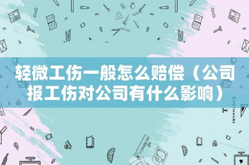 輕微工傷一般怎么賠償（公司報工傷對公司有什么影響）