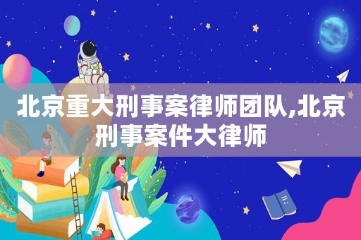 北京重大刑事案律師團隊,北京刑事案件大律師
