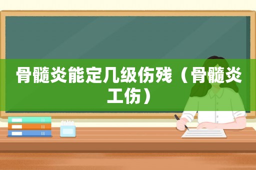 骨髓炎能定幾級傷殘（骨髓炎工傷）