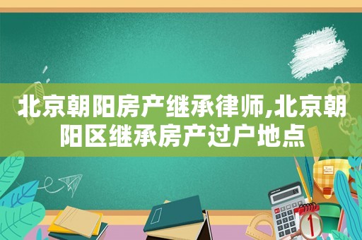 北京朝陽房產繼承律師,北京朝陽區繼承房產過戶地點