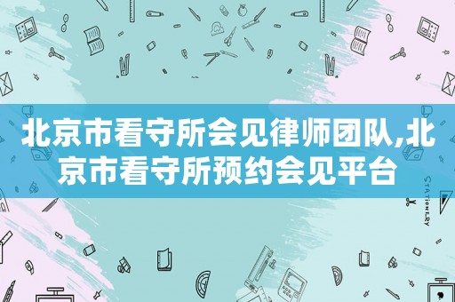 北京市看守所會見律師團(tuán)隊,北京市看守所預(yù)約會見平臺