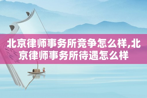 北京律師事務所競爭怎么樣,北京律師事務所待遇怎么樣