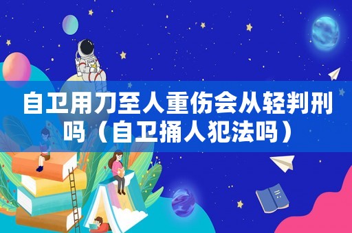 自衛(wèi)用刀至人重傷會(huì)從輕判刑嗎（自衛(wèi)捅人犯法嗎）