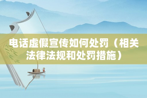 電話虛假宣傳如何處罰（相關法律法規和處罰措施）