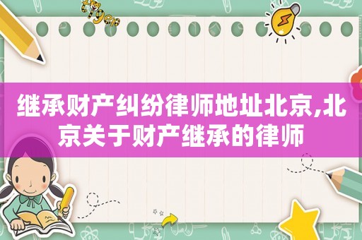 繼承財產糾紛律師地址北京,北京關于財產繼承的律師